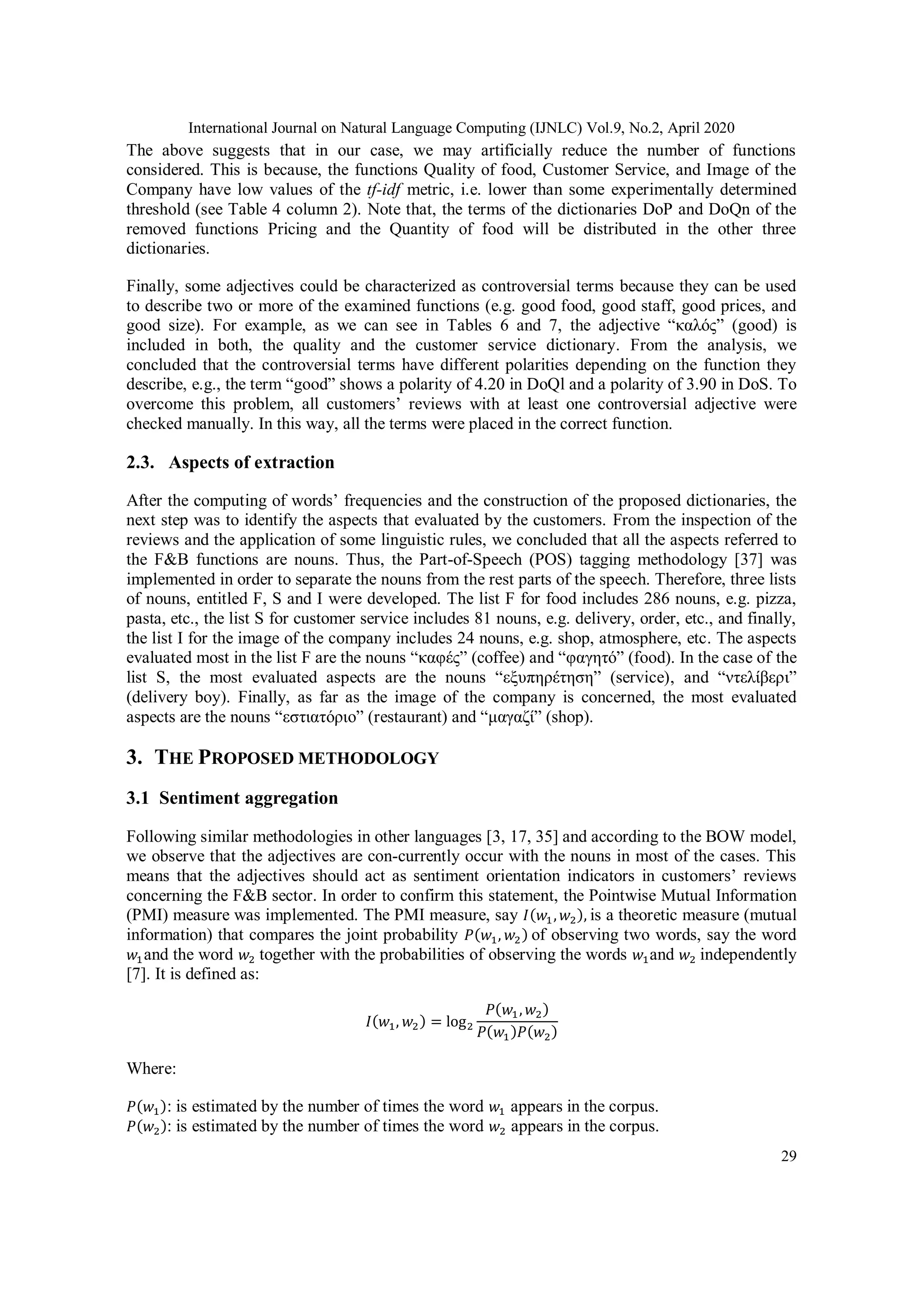 International Journal on Natural Language Computing (IJNLC) Vol.9, No.2, April 2020
29
The above suggests that in our case, we may artificially reduce the number of functions
considered. This is because, the functions Quality of food, Customer Service, and Image of the
Company have low values of the tf-idf metric, i.e. lower than some experimentally determined
threshold (see Table 4 column 2). Note that, the terms of the dictionaries DoP and DoQn of the
removed functions Pricing and the Quantity of food will be distributed in the other three
dictionaries.
Finally, some adjectives could be characterized as controversial terms because they can be used
to describe two or more of the examined functions (e.g. good food, good staff, good prices, and
good size). For example, as we can see in Tables 6 and 7, the adjective “καλός” (good) is
included in both, the quality and the customer service dictionary. From the analysis, we
concluded that the controversial terms have different polarities depending on the function they
describe, e.g., the term “good” shows a polarity of 4.20 in DoQl and a polarity of 3.90 in DoS. To
overcome this problem, all customers’ reviews with at least one controversial adjective were
checked manually. In this way, all the terms were placed in the correct function.
2.3. Aspects of extraction
After the computing of words’ frequencies and the construction of the proposed dictionaries, the
next step was to identify the aspects that evaluated by the customers. From the inspection of the
reviews and the application of some linguistic rules, we concluded that all the aspects referred to
the F&B functions are nouns. Thus, the Part-of-Speech (POS) tagging methodology [37] was
implemented in order to separate the nouns from the rest parts of the speech. Therefore, three lists
of nouns, entitled F, S and I were developed. The list F for food includes 286 nouns, e.g. pizza,
pasta, etc., the list S for customer service includes 81 nouns, e.g. delivery, order, etc., and finally,
the list I for the image of the company includes 24 nouns, e.g. shop, atmosphere, etc. The aspects
evaluated most in the list F are the nouns “καφές” (coffee) and “φαγητό” (food). In the case of the
list S, the most evaluated aspects are the nouns “εξυπηρέτηση” (service), and “ντελίβερι”
(delivery boy). Finally, as far as the image of the company is concerned, the most evaluated
aspects are the nouns “εστιατόριο” (restaurant) and “μαγαζί” (shop).
3. THE PROPOSED METHODOLOGY
3.1 Sentiment aggregation
Following similar methodologies in other languages [3, 17, 35] and according to the BOW model,
we observe that the adjectives are con-currently occur with the nouns in most of the cases. This
means that the adjectives should act as sentiment orientation indicators in customers’ reviews
concerning the F&B sector. In order to confirm this statement, the Pointwise Mutual Information
(PMI) measure was implemented. The PMI measure, say 𝐼(𝑤1, 𝑤2), is a theoretic measure (mutual
information) that compares the joint probability 𝑃(𝑤1, 𝑤2) of observing two words, say the word
𝑤1and the word 𝑤2 together with the probabilities of observing the words 𝑤1and 𝑤2 independently
[7]. It is defined as:
𝐼(𝑤1, 𝑤2) = log2
𝑃(𝑤1, 𝑤2)
𝑃(𝑤1)𝑃(𝑤2)
Where:
𝑃(𝑤1): is estimated by the number of times the word 𝑤1 appears in the corpus.
𝑃(𝑤2): is estimated by the number of times the word 𝑤2 appears in the corpus.
 