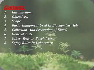  contest
Contents:
1. Introduction.
2. Objectives.
3. Scope.
4. Basic Equipment Used In Biochemistry lab.
5. Collection And Precaution of Blood.
6. General Tests.
7. Other Tests or Special Tests.
8. Safety Rules In Laboratory.
 