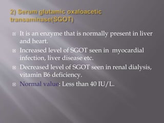  It is an enzyme that is normally present in liver
and heart.
 Increased level of SGOT seen in myocardial
infection, liver disease etc.
 Decreased level of SGOT seen in renal dialysis,
vitamin B6 deficiency.
 Normal value: Less than 40 IU/L.
 