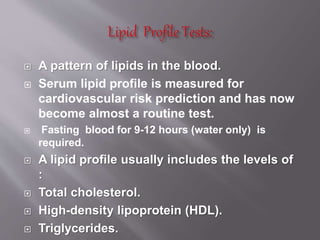  A pattern of lipids in the blood.
 Serum lipid profile is measured for
cardiovascular risk prediction and has now
become almost a routine test.
 Fasting blood for 9-12 hours (water only) is
required.
 A lipid profile usually includes the levels of
:
 Total cholesterol.
 High-density lipoprotein (HDL).
 Triglycerides.
 