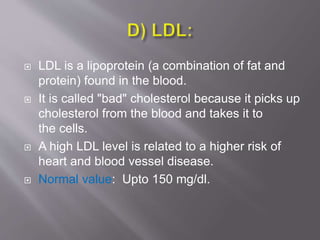  LDL is a lipoprotein (a combination of fat and
protein) found in the blood.
 It is called "bad" cholesterol because it picks up
cholesterol from the blood and takes it to
the cells.
 A high LDL level is related to a higher risk of
heart and blood vessel disease.
 Normal value: Upto 150 mg/dl.
 