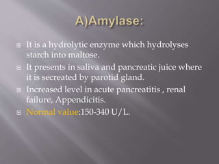  It is a hydrolytic enzyme which hydrolyses
starch into maltose.
 It presents in saliva and pancreatic juice where
it is secreated by parotid gland.
 Increased level in acute pancreatitis , renal
failure, Appendicitis.
 Normal value:150-340 U/L.
 