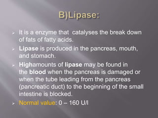 It is a enzyme that catalyses the break down
of fats of fatty acids.
 Lipase is produced in the pancreas, mouth,
and stomach.
 Highamounts of lipase may be found in
the blood when the pancreas is damaged or
when the tube leading from the pancreas
(pancreatic duct) to the beginning of the small
intestine is blocked.
 Normal value: 0 – 160 U/l
 