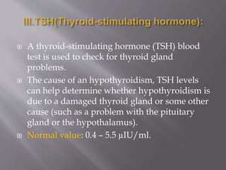  A thyroid-stimulating hormone (TSH) blood
test is used to check for thyroid gland
problems.
 The cause of an hypothyroidism, TSH levels
can help determine whether hypothyroidism is
due to a damaged thyroid gland or some other
cause (such as a problem with the pituitary
gland or the hypothalamus).
 Normal value: 0.4 – 5.5 µIU/ml.
 