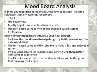 Mood Board Analysis
Is there any repetition in the images you have collected? Repeated
colours/images styles/fonts/tone/mood
• 32-bit
• Top down view
• Mostly bright colours unless their in a cave
• Use turn based combat with an experienced based system
• Exploration
How will your mood board influence your final product?
• I will use the mood board to help design my battle screens and the
over world maps.
• The turn based combat will inspire me to make a fun and enjoyable
system
• I will reward players for exploring buy either giving them better
items and or experience
• It will inspire me to make memorable locations within the game
that the player will enjoy.
 