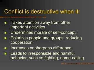 Conflict is destructive when it:
 Takes attention away from other
important activities
 Undermines morale or self-concept;
 Polarizes people and groups, reducing
cooperation;
 Increases or sharpens difference;
 Leads to irresponsible and harmful
behavior, such as fighting, name-calling.
 