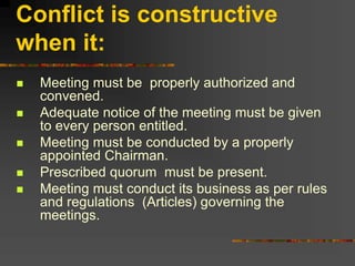Conflict is constructive
when it:
 Meeting must be properly authorized and
convened.
 Adequate notice of the meeting must be given
to every person entitled.
 Meeting must be conducted by a properly
appointed Chairman.
 Prescribed quorum must be present.
 Meeting must conduct its business as per rules
and regulations (Articles) governing the
meetings.
 