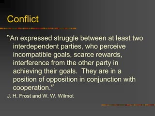 Conflict
“An expressed struggle between at least two
interdependent parties, who perceive
incompatible goals, scarce rewards,
interference from the other party in
achieving their goals. They are in a
position of opposition in conjunction with
cooperation.”
J. H. Frost and W. W. Wilmot
 