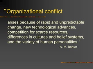 “Organizational conflict
arises because of rapid and unpredictable
change, new technological advances,
competition for scarce resources,
differences in cultures and belief systems,
and the variety of human personalities.”
A. M. Barker
 