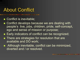 About Conflict
 Conflict is inevitable;
 Conflict develops because we are dealing with
people’s live, jobs, children, pride, self-concept,
ego and sense of mission or purpose;
 Early indicators of conflict can be recognized;
 There are strategies for resolution that are
available and DO work;
 Although inevitable, conflict can be minimized,
diverted and / or resolved.
 