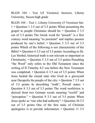 RLGN 104 - Test 1(5 Versions) Answers, Liberty
University, Secure high grade
RLGN 104 – Test 1, Liberty University (5 Versions) Set-
1 • Question 1 3.5 out of 3.5 points When presenting the
gospel to people Christians should be: • Question 2 3.5
out of 3.5 points The Greek word for “preach” is a first
century word meaning “to proclaim” and implies passion
produced by one’s belief. • Question 3 3.5 out of 3.5
points Which of the following is not characteristic of the
Bible? • Question 4 3.5 out of 3.5 points According to Dr.
Lee Strobel, historical truth is not relevant or important to
Christianity. • Question 5 3.5 out of 3.5 points Preaching
“the Word” only refers to the Old Testament since the
writing of II Timothy 4:2 was before the New Testament
was completed. • Question 6 3.5 out of 3.5 points When
Jesus healed the crazed man who lived in a graveyard
near Decapolis the people of the city: • Question 7 3.5 out
of 3.5 points In describing “truth”, Powell states: •
Question 8 3.5 out of 3.5 points The word worldview is
derived from two German words meaning “world” and
“perception.” • Question 9 3.5 out of 3.5 points When
Jesus spoke as “one who had authority”: • Question 10 3.5
out of 3.5 points One of the first tasks of Christian
apologetics is to provide information. • Question 11 3.5
 