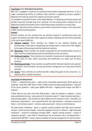 Introduction to SCM Page 11
Case Study (ICAI): Manufacturing Activity
ABC Ltd. is engaged in business of manufacturing branded readymade garments. It has a
single manufacturing facility at Ludhiana. Raw material is supplied by various suppliers.
Majority of its revenue comes from export to Euro Zone and US.
To strengthen its position further in the Global Market, it is planning to enhance quality and
provide assurance through long term warranty. For the coming years company has set
objective to reduce the quality costs in each of the primary activities in its value chain.
Required:- State the primary activities as per Porter’s Value Chain Analysis in the value chain
of ABC Ltd with brief description.
Answer:
Primary activities are the activities that are directly involved in transforming inputs into
outputs and delivery and after-sales support to output. Following are the primary activities
in the value chain of ABC Ltd.:-
(i) Inbound Logistics: These activities are related to the material handling and
warehousing. It also covers transporting raw material (yarn or fabric) from the supplier
to the place of processing inside the factory at Ludhiana.
(ii) Operations: These activities are directly responsible for the transformation of yarn or
fabric into final readymade garments for the delivery to the consumers.
(iii) Outbound Logistics: These activities are involved in movement of readymade garments
to the point of sales. Order processing and distribution are major part of these
activities.
(iv) Marketing and Sales: These activities are performed for demand creation and customer
solicitation. Communication, pricing and channel management are major part of these
activities.
(v) Service: These activities are performed after selling the goods to the consumers. i.e.
replacing after a couple of sessions.
Case Study (Trading Sector)
S Mart – a departmental store – caters entire household requirements (from grocery to
clothing) – have their 100th
Store in 2017. S Mart known for high quality products – discount
of 5% across products – Sales grow @30% Y0Y basis – highest profit margin and ROE in
industry.
S Mart have tie ups with more than 500 vendors – pays all suppliers in advance – hence
enjoy preferential pricing – procurement of inventory using JIT – keep inventory level low –
save working capital – own vehicles for direct delivery from vendors to store – therefore, no
warehouse requirement – since household item has high demand – inventory moved out
faster – no franchisee system – all store under own brand – hence no intermediaries.
Do need based marketing – focus in superior quality products and high level customer
services – build customer loyalty – have low employee turnover in industry – high motivated
employees – reward to employees through ESOP – regular training sessions – results in
company’s growth – have Solid IT infrastructure for all activities and in all departments –
implemented SAP ERP – various reports available to the top management on real time basis.
 