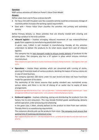 Introduction to SCM Page 12
Question:
MAP various activities of S Mart on Porter’s Value Chain Model.
Answer:
Define value chain and its focus and one benefit
 For focus link with the given case like a wasteful activity could be unnecessary storage of
inventory which increases the working capital requirement.
 Start with – Porter Value Chain classifies the activities into primary and secondary
activity
Define Primary Activity i.e. those activities that are directly related with creating and
delivering a product to the end customer
 Inbound logistics – involves arranging inbound movement of raw material/finished
goods from suppliers to manufacturing plant/retail stores.
In given case, S-Mart is not involved in manufacturing thereby all the activities
undertaken to deliver the products to its retail stores would form part of inbound
logistics.
The company has its own transport mode to ensure timely delivery of products to the
retail stores. The company also has a JIT system in place which ensures minimum
inventory level.
Yaha company ko apne vehicles ki routine maintenance krwani chahiye humesha – taki logistics mein prb
na ho.
 Operations – involve those activities which are concerned with running of stores,
planning of inventory levels of various products, deciding the layout of various stores etc
in case of retail business.
The company operates 100 stores under his own brand and does not have franchisee
model for operation of its stores.
The ownership of the stores ensures that quality standard was maintained across
various stores and there is no risk of closing of an outlet due to expiry of lease
arrangements.
Company ke agar khud ke store ni hai – toh uss case mein – inventory dekhna apne customers par – lease
arrangement dekhna ki woh expire na ho – and customer relationship banana imp hai.
 Outbound Logistics - involves collecting, storing and distributing the products from the
factory line to end consumers. This may include finished goods warehousing, delivery
vehicle operation, order processing and scheduling.
In the given case, S Mart, directly delivers to the product to store from own vehicles.
Thereby there is no warehousing requirement.
The customers directly pick up the products from store. The company must ensure that
waiting time of invoicing and checkout is low.
Agar suppose khud ke vans ni h – toh aise transport ko lo – jo timly service deta ho and uska track record
acha ho.
 