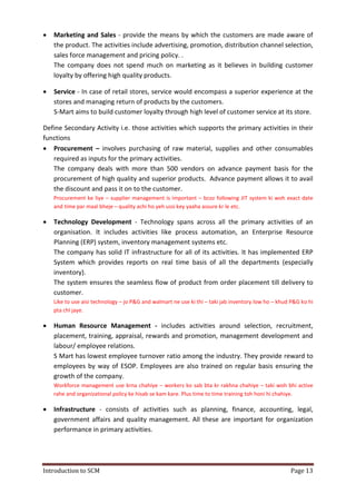 Introduction to SCM Page 13
 Marketing and Sales - provide the means by which the customers are made aware of
the product. The activities include advertising, promotion, distribution channel selection,
sales force management and pricing policy. .
The company does not spend much on marketing as it believes in building customer
loyalty by offering high quality products.
 Service - In case of retail stores, service would encompass a superior experience at the
stores and managing return of products by the customers.
S-Mart aims to build customer loyalty through high level of customer service at its store.
Define Secondary Activity i.e. those activities which supports the primary activities in their
functions
 Procurement – involves purchasing of raw material, supplies and other consumables
required as inputs for the primary activities.
The company deals with more than 500 vendors on advance payment basis for the
procurement of high quality and superior products. Advance payment allows it to avail
the discount and pass it on to the customer.
Procurement ke liye – supplier management is important – bcoz following JIT system ki woh exact date
and time par maal bheje – quality achi ho yeh ussi key yaaha assure kr le etc.
 Technology Development - Technology spans across all the primary activities of an
organisation. It includes activities like process automation, an Enterprise Resource
Planning (ERP) system, inventory management systems etc.
The company has solid IT infrastructure for all of its activities. It has implemented ERP
System which provides reports on real time basis of all the departments (especially
inventory).
The system ensures the seamless flow of product from order placement till delivery to
customer.
Like to use aisi technology – jo P&G and walmart ne use ki thi – taki jab inventory low ho – khud P&G ko hi
pta chl jaye.
 Human Resource Management - includes activities around selection, recruitment,
placement, training, appraisal, rewards and promotion, management development and
labour/ employee relations.
S Mart has lowest employee turnover ratio among the industry. They provide reward to
employees by way of ESOP. Employees are also trained on regular basis ensuring the
growth of the company.
Workforce management use krna chahiye – workers ko sab bta kr rakhna chahiye – taki woh bhi active
rahe and organizational policy ke hisab se kam kare. Plus time to time training toh honi hi chahiye.
 Infrastructure - consists of activities such as planning, finance, accounting, legal,
government affairs and quality management. All these are important for organization
performance in primary activities.
 