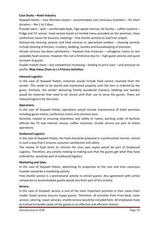 Introduction to SCM Page 14
Case Study – Hotel Industry
Staywell Hotels – near Mumbai airport – accommodate cost conscious travellers – for short
duration – like 1 to 2 days.
Provide room – with – comfortable beds, high speed internet, AC facility – coffee machine –
fridge and TV service. Food service based on limited menu provided on the premises. Have
conference rooms for business meetings – free shuttle services to and from airport.
Outsourced cleaning services and food services to specialized vendors – cleaning services
include cleaning of kitchen, crockery, bedding, laundry and housekeeping of premises.
Vendor services has been satisfactory – however few instances – unhygienic rooms or non
palatable food services. However this not a hindrance due to – high guest volume and quick
turnover of guests
Sizable market share – but competition increasing – leading to price wars – and pressure on
profits. Map Value Chain w.r.t Primary Activities.
Inbound Logistics
In the case of Staywell Hotels, materials would include food service received from the
vendor. This needs to be stored and maintained properly until the item is ordered by the
guest. Similarly, the vendor delivering freshly laundered crockery, bedding and laundry
would be materials that need to be stored until their use to serve the guests. These are
inbound logistics for the hotel.
Operations
In the case of Staywell Hotels, operations would include maintenance of hotel premises
including guest rooms, conference rooms and common area.
Activities related to ensuring cleanliness and safety of rooms, working order of facilities
offered like TV and internet service, coffee machines, shuttle service are part of hotels
operations.
Outbound Logistics
In the case of Staywell Hotels, the food should be prepared in a professional manner, stored
in such a way that it ensures customer satisfaction and safety.
The review of food items to remove the ones past expiry would be part of Outbound
Logistics. Therefore, any activity relating to making sure that the guests get what they have
ordered for, would be part of outbound logistics.
Marketing and Sales
In the case of Staywell Hotels, advertising its properties to the cost and time conscious
traveller would be a marketing activity.
Free shuttle service is a promotional activity to attract guests. Any agreement with airline
companies to accommodate guests would also form part of this activity.
Service
In the case of Staywell, service is one of the most important activities in their value chain
model. Good service ensures happy guests. Therefore, all activities from front-desk, room
service, catering, repair services, shuttle service would be included here. All employees have
to trained to handle needs of the guests in an effective and efficient manner.
 