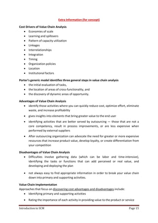Introduction to SCM Page 15
Extra Information (for concept)
Cost Drivers of Value Chain Analysis
 Economies of scale
 Learning and spillovers
 Pattern of capacity utilization
 Linkages
 Interrelationships
 Integration
 Timing
 Organization policies
 Location
 Institutional factors
Porter’s generic model identifies three general steps in value chain analysis
 the initial evaluation of tasks,
 the location of areas of cross-functionality, and
 the discovery of dynamic areas of opportunity.
Advantages of Value Chain Analysis
 identify those activities where you can quickly reduce cost, optimize effort, eliminate
waste, and increase profitability
 gives insights into elements that bring greater value to the end user
 identifying activities that are better served by outsourcing — those that are not a
core competency, result in process improvements, or are less expensive when
performed by external suppliers
 After outsourcing organization can advocate the need for greater or more expensive
resources that increase product value, develop loyalty, or create differentiation from
your competition
Disadvantages of Value Chain Analysis
 Difficulties involve gathering data (which can be labor and time-intensive),
identifying the tasks or functions that can add perceived or real value, and
developing and deploying the plan
 not always easy to find appropriate information in order to break your value chain
down into primary and supporting activities.
Value Chain Implementation
Approaches that focus on discovering cost advantages and disadvantages include:
 Identifying primary and supporting activities
 Rating the importance of each activity in providing value to the product or service
 