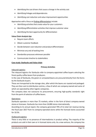 Introduction to SCM Page 16
 Identifying the cost drivers that cause a change in the activity cost
 Identifying linkages and dependencies
 Identifying cost reduction and value improvement opportunities
Approaches with a focus on finding differentiation include:
 Identifying activities that create value for your customers
 Identifying differentiation activities that improve customer value
 Identifying the best opportunity for differentiation
Value Chain Analysis tips
 Require team efforts
 Obtain customer feedback
 Decide between cost reduction and product differentiation
 Minimize any and all waiting time
 Standardize processes whenever possible
 Communicate timeline to stakeholders
Case study: Starbucks and Value chain
Primary Activities
Inbound Logistics
The inbound logistics for Starbucks refer to company-appointed coffee buyers selecting the
finest quality coffee beans from producers.
In the case of Starbucks, the green or unroasted beans are procured directly from the farms
by the Starbucks buyers.
These are transported to the storage sites, after which the beans are roasted and packaged.
They are then sent to distribution centres, a few of which are company-owned and some of
which are operated by other logistic companies.
The company does not outsource its procurement, ensuring high-quality standards right
from the point of selection of coffee beans.
Operations
Starbucks operates in more than 75 markets, either in the form of direct company-owned
stores or licensees. Starbucks has more than 24,000 stores internationally.
According to its annual report, the company generated 79% of its total net revenue during
the fiscal year 2017 from its company-operated stores while the licensed stores accounted
for 10.5%.
Outbound Logistics
There is very little or no presence of intermediaries in product selling. The majority of the
products are sold in their own or in licensed stores only. As a new venture, the company has
 