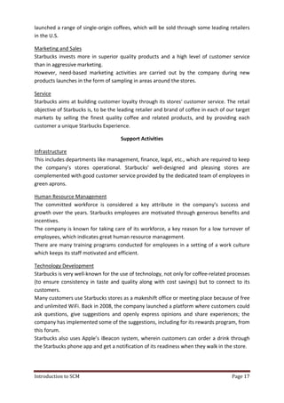 Introduction to SCM Page 17
launched a range of single-origin coffees, which will be sold through some leading retailers
in the U.S.
Marketing and Sales
Starbucks invests more in superior quality products and a high level of customer service
than in aggressive marketing.
However, need-based marketing activities are carried out by the company during new
products launches in the form of sampling in areas around the stores.
Service
Starbucks aims at building customer loyalty through its stores' customer service. The retail
objective of Starbucks is, to be the leading retailer and brand of coffee in each of our target
markets by selling the finest quality coffee and related products, and by providing each
customer a unique Starbucks Experience.
Support Activities
Infrastructure
This includes departments like management, finance, legal, etc., which are required to keep
the company’s stores operational. Starbucks' well-designed and pleasing stores are
complemented with good customer service provided by the dedicated team of employees in
green aprons.
Human Resource Management
The committed workforce is considered a key attribute in the company’s success and
growth over the years. Starbucks employees are motivated through generous benefits and
incentives.
The company is known for taking care of its workforce, a key reason for a low turnover of
employees, which indicates great human resource management.
There are many training programs conducted for employees in a setting of a work culture
which keeps its staff motivated and efficient.
Technology Development
Starbucks is very well-known for the use of technology, not only for coffee-related processes
(to ensure consistency in taste and quality along with cost savings) but to connect to its
customers.
Many customers use Starbucks stores as a makeshift office or meeting place because of free
and unlimited WiFi. Back in 2008, the company launched a platform where customers could
ask questions, give suggestions and openly express opinions and share experiences; the
company has implemented some of the suggestions, including for its rewards program, from
this forum.
Starbucks also uses Apple’s iBeacon system, wherein customers can order a drink through
the Starbucks phone app and get a notification of its readiness when they walk in the store.
 