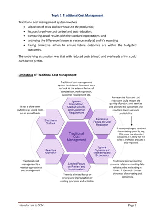 Introduction to SCM
Topic 1:
Traditional cost management system involves
 allocation of costs and
 focuses largely on cost control and cost reduction;
 comparing actual results
 analysing the differenc
 taking corrective action to ensure future outcomes are within the budgeted
outcomes.
The underlying assumption was that with reduced costs (direct) and overheads a firm could
earn better profits.
Limitations of Traditional Cost Management
It has a short-term
outlook e.g. saving costs
on an annual basis.
Traditional cost
management is a
reactive approach to
cost management
Topic 1: Traditional Cost Management
Traditional cost management system involves
allocation of costs and overheads to the production;
cost control and cost reduction;
comparing actual results with the standard expectations; and
ing the difference (known as variance analysis) and it’s reporting
corrective action to ensure future outcomes are within the budgeted
The underlying assumption was that with reduced costs (direct) and overheads a firm could
onal Cost Management:
Traditional cost management
system has internal focus and does
not look at the external factors of
competition, market growth,
customer requirement etc.
There is a limited focus on
review and improvisation of
existing processes and activities.
An excessive focus on cost
reduction could impact the
quality of product and serv
and alienate the customers a
systems rely on accounting data
Page 2
and it’s reporting
corrective action to ensure future outcomes are within the budgeted
The underlying assumption was that with reduced costs (direct) and overheads a firm could
An excessive focus on cost
reduction could impact the
quality of product and services
and alienate the customers and
results in lower sales and
profitability.
Traditional cost accounting
systems rely on accounting data
which can be misleading at
times. It does not consider
dynamics of marketing and
economics.
If a company targets to reduce
the marketing spend by, say,
20% across the all product
categories, it is likely that the
sales of profitable products is
also impacted.
 