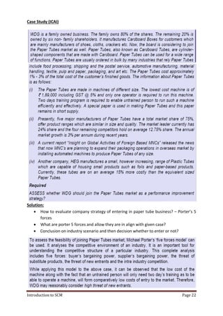 Introduction to SCM
Case Study (ICAI)
Solution:
 How to evaluate company strategy of entering in paper tube business
forces
 What are porter 5 forces and allow they are in align with given case?
 Conclusion on industry
How to evaluate company strategy of entering in paper tube business
What are porter 5 forces and allow they are in align with given case?
Conclusion on industry scenario and then decision whether to enter or not?
Page 22
How to evaluate company strategy of entering in paper tube business? – Porter’s 5
What are porter 5 forces and allow they are in align with given case?
to enter or not?
 