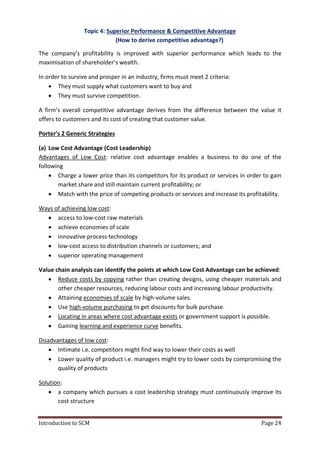 Introduction to SCM Page 24
Topic 4: Superior Performance & Competitive Advantage
(How to derive competitive advantage?)
The company’s profitability is improved with superior performance which leads to the
maximisation of shareholder’s wealth.
In order to survive and prosper in an industry, firms must meet 2 criteria:
 They must supply what customers want to buy and
 They must survive competition.
A firm’s overall competitive advantage derives from the difference between the value it
offers to customers and its cost of creating that customer value.
Porter’s 2 Generic Strategies
(a) Low Cost Advantage (Cost Leadership)
Advantages of Low Cost: relative cost advantage enables a business to do one of the
following
 Charge a lower price than its competitors for its product or services in order to gain
market share and still maintain current profitability; or
 Match with the price of competing products or services and increase its profitability.
Ways of achieving low cost:
 access to low-cost raw materials
 achieve economies of scale
 innovative process technology
 low-cost access to distribution channels or customers; and
 superior operating management
Value chain analysis can identify the points at which Low Cost Advantage can be achieved:
 Reduce costs by copying rather than creating designs, using cheaper materials and
other cheaper resources, reducing labour costs and increasing labour productivity.
 Attaining economies of scale by high-volume sales.
 Use high-volume purchasing to get discounts for bulk purchase.
 Locating in areas where cost advantage exists or government support is possible.
 Gaining learning and experience curve benefits.
Disadvantages of low cost:
 Intimate i.e. competitors might find way to lower their costs as well
 Lower quality of product i.e. managers might try to lower costs by compromising the
quality of products
Solution:
 a company which pursues a cost leadership strategy must continuously improve its
cost structure
 