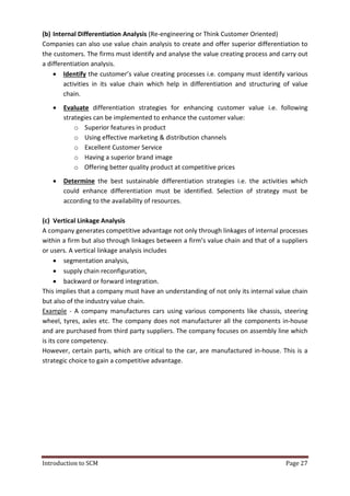Introduction to SCM Page 27
(b) Internal Differentiation Analysis (Re-engineering or Think Customer Oriented)
Companies can also use value chain analysis to create and offer superior differentiation to
the customers. The firms must identify and analyse the value creating process and carry out
a differentiation analysis.
 Identify the customer’s value creating processes i.e. company must identify various
activities in its value chain which help in differentiation and structuring of value
chain.
 Evaluate differentiation strategies for enhancing customer value i.e. following
strategies can be implemented to enhance the customer value:
o Superior features in product
o Using effective marketing & distribution channels
o Excellent Customer Service
o Having a superior brand image
o Offering better quality product at competitive prices
 Determine the best sustainable differentiation strategies i.e. the activities which
could enhance differentiation must be identified. Selection of strategy must be
according to the availability of resources.
(c) Vertical Linkage Analysis
A company generates competitive advantage not only through linkages of internal processes
within a firm but also through linkages between a firm’s value chain and that of a suppliers
or users. A vertical linkage analysis includes
 segmentation analysis,
 supply chain reconfiguration,
 backward or forward integration.
This implies that a company must have an understanding of not only its internal value chain
but also of the industry value chain.
Example - A company manufactures cars using various components like chassis, steering
wheel, tyres, axles etc. The company does not manufacturer all the components in-house
and are purchased from third party suppliers. The company focuses on assembly line which
is its core competency.
However, certain parts, which are critical to the car, are manufactured in-house. This is a
strategic choice to gain a competitive advantage.
 