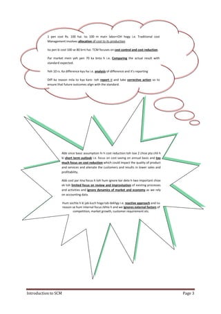Introduction to SCM Page 3
1 pen cost Rs. 100 hai. Iss 100 m mat+ labor+OH hogy i.e. Traditional cost
Management involves allocation of cost to its production
Iss pen ki cost 100 se 80 krni hai. TCM focuses on cost control and cost reduction.
Par market mein yeh pen 70 ka bnta h i.e. Comparing the actual result with
standard expected.
Yeh 10 rs. Ka difference kyu ha i.e. analysis of difference and it’s reporting
Diff ka reason mila to kya kare- toh report it and take corrective action so to
ensure that future outcomes align with the standard.
Abb since basic assumption hi h cost reduction toh isse 2 chize pta chli h
ki short term outlook i.e. focus on cost saving on annual basis and too
much focus on cost reduction which could impact the quality of product
and services and alienate the customers and results in lower sales and
profitability.
Abb cost par itna focus h toh hum ignore kar dete h two important chize
ek toh limited focus on review and improvisation of existing processes
and activities and ignore dynamics of market and economy as we rely
on accounting data.
Hum sochte h ki jab kuch hoga tab dekhgy i.e. reactive approach and iss
reason se hum internal focus rkhte h and we ignores external factors of
competition, market growth, customer requirement etc.
 