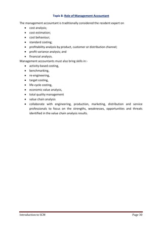 Introduction to SCM Page 30
Topic 8: Role of Management Accountant
The management accountant is traditionally considered the resident expert on
 cost analysis;
 cost estimation;
 cost behaviour;
 standard costing;
 profitability analysis by product, customer or distribution channel;
 profit variance analysis; and
 financial analysis.
Management accountants must also bring skills in:-
 activity-based costing,
 benchmarking,
 re-engineering,
 target costing,
 life-cycle costing,
 economic value analysis,
 total quality management
 value chain analysis
 collaborate with engineering, production, marketing, distribution and service
professionals to focus on the strengths, weaknesses, opportunities and threats
identified in the value chain analysis results.
 
