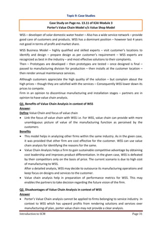 Introduction to SCM Page 31
Topic 9: Case Studies
Case Study on Page no. 13.11 of ICAI Module 3
Porter’s Value Chain Model v/s Value Shop Model
WSS – developer of solar domestic water heater – Also has a wide service network – provide
good care of customers and products. WSS has a dominant position – however last 4 years
not good in terms of profit and market share.
WSS Business Model – highly qualified and skilled experts – visit customer’s locations to
identify and design – prepare design as per customer’s requirement – WSS experts are
recognized as best in the industry – and most effective solutions to their complaints.
Then – Prototypes are developed – then prototypes are tested – once designed is final –
passed to manufacturing division for production – then installs at the customer location –
then render annual maintenance services.
Although customers appreciate the high quality of the solution – but complain about the
high prices – though they are satisfied with the services – Consequently WSS lower down its
prices to compete.
Firm in an opinion to discontinue manufacturing and installation stages – partners are in
opinion to have value chain analysis.
Q1. Benefits of Value Chain Analysis in context of WSS
Answer:
Define Value Chain and focus of value chain
 Link the focus of value chain with WSS i.e. For WSS, value chain can provide with more
unambiguous picture of value of the manufacturing function as perceived by the
customers
Benefits
 This model helps in analyzing other firms within the same industry. As in the given case,
it was provided that other firm are cost effective for the customer. WSS can use value
chain analysis for identifying the reasons for the same.
 Value Chain Analysis helps a firm to gain sustainable competitive advantage by obtaining
cost leadership and improves product differentiation. In the given case, WSS is defeated
by their competitors only on the basis of price. The current scenario is due to high cost
of manufacturing to WSS.
After a detailed analysis, WSS may decide to outsource its manufacturing operations and
keep focus on designs and services to the customer.
 Value chain analysis help in preparation of performance metrics for WSS. This may
enables the partners to take decision regarding the future vision of the firm.
Q2. Disadvantages of Value Chain Analysis in context of WSS
Answer
 Porter’s Value Chain analysis cannot be applied to firms belonging to service industry. In
context to WSS which has upward profits from rendering solutions and services over
manufacturing of plan, porter value chain may not provide a clear analysis.
 
