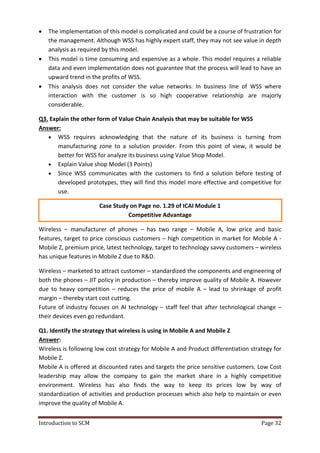 Introduction to SCM Page 32
 The implementation of this model is complicated and could be a course of frustration for
the management. Although WSS has highly expert staff, they may not see value in depth
analysis as required by this model.
 This model is time consuming and expensive as a whole. This model requires a reliable
data and even implementation does not guarantee that the process will lead to have an
upward trend in the profits of WSS.
 This analysis does not consider the value networks. In business line of WSS where
interaction with the customer is so high cooperative relationship are majorly
considerable.
Q3. Explain the other form of Value Chain Analysis that may be suitable for WSS
Answer:
 WSS requires acknowledging that the nature of its business is turning from
manufacturing zone to a solution provider. From this point of view, it would be
better for WSS for analyze its business using Value Shop Model.
 Explain Value shop Model (3 Points)
 Since WSS communicates with the customers to find a solution before testing of
developed prototypes, they will find this model more effective and competitive for
use.
Case Study on Page no. 1.29 of ICAI Module 1
Competitive Advantage
Wireless – manufacturer of phones – has two range – Mobile A, low price and basic
features, target to price conscious customers – high competition in market for Mobile A -
Mobile Z, premium price, latest technology, target to technology savvy customers – wireless
has unique features in Mobile Z due to R&D.
Wireless – marketed to attract customer – standardized the components and engineering of
both the phones – JIT policy in production – thereby improve quality of Mobile A. However
due to heavy competition – reduces the price of mobile A – lead to shrinkage of profit
margin – thereby start cost cutting.
Future of industry focuses on AI technology – staff feel that after technological change –
their devices even go redundant.
Q1. Identify the strategy that wireless is using in Mobile A and Mobile Z
Answer:
Wireless is following low cost strategy for Mobile A and Product differentiation strategy for
Mobile Z.
Mobile A is offered at discounted rates and targets the price sensitive customers. Low Cost
leadership may allow the company to gain the market share in a highly competitive
environment. Wireless has also finds the way to keep its prices low by way of
standardization of activities and production processes which also help to maintain or even
improve the quality of Mobile A.
 
