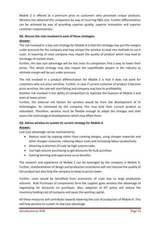 Introduction to SCM Page 33
Mobile Z is offered at a premium price to customers who perceived unique products.
Wireless has obtained this uniqueness by way of incurring R&D cost. Further differentiation
can be achieved by way of providing superior quality, superior innovation and superior
customer responsiveness.
Q2. Discuss the risks involved in each of these strategies
Answer:
The risk involved in a low cost strategy for Mobile A is that this strategy may put the margins
under pressure for the company and may compel the wireless to look into methods to cut it
costs. In lowering of costs company may impact the quality of product which may lead to
shrinkage of market share.
Further, the low cost advantage will be lost once its competitors find a way to lower their
prices. This whole strategy may also impact the unprofitable players in the industry as
ultimate margin will be put under pressure.
The risk involved in a product differentiation for Mobile Z is that it does not work for
customers who are price sensitive. Further, in case if current customer of product Z become
price sensitive, the sale will start falling and company may lose its profitability.
Another risk involved is the ability of competitors to replicate the features of Mobile Z and
even at lower prices.
Further, the external risk factors for wireless would be from the development of AI
technologies. As estimated by the company, this may lead their current product as
redundant. Therefore, wireless must be flexible enough to adopt the changes and shall
assess the technological developments which may affect them.
Q3. Advise wireless to sustain its current strategy for Mobile A
Answer:
Low Cost advantage can be maintained by
 Reduce costs by copying rather than creating designs, using cheaper materials and
other cheaper resources, reducing labour costs and increasing labour productivity.
 Attaining economies of scale by high-volume sales.
 Use high-volume purchasing to get discounts for bulk purchase.
 Gaining learning and experience curve benefits
The research and experience of Mobile Z can be leveraged by the company in Mobile A.
Further, standardization of design and production procedures will not improve the quality of
the product but also help the company to keep its prices lower.
Further, costs would be benefited from economies of scale due to large production
volumes. Bulk Purchases of components form the supplier gives wireless the advantage of
negotiating for discounts on purchases. Also, adoption of KIT policy will reduce the
inventory holding cost of company and saves the working capital.
All these measures will contribute towards lowering the cost of production of Mobile A. This
will help wireless to sustain its low cost advantage.
 