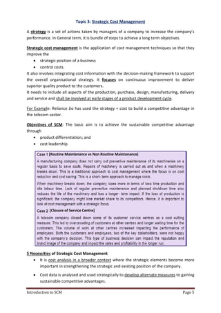 Introduction to SCM Page 5
Topic 3: Strategic Cost Management
A strategy is a set of actions taken by managers of a company to increase the company’s
performance. In General term, it is bundle of steps to achieve a long term objectives.
Strategic cost management is the application of cost management techniques so that they
improve the
 strategic position of a business
 control costs.
It also involves integrating cost information with the decision-making framework to support
the overall organisational strategy. It focuses on continuous improvement to deliver
superior quality product to the customers.
It needs to include all aspects of the production, purchase, design, manufacturing, delivery
and service and shall be involved at early stages of a product development cycle.
For Example: Reliance Jio has used the strategy + cost to build a competitive advantage in
the telecom sector.
Objectives of SCM: The basic aim is to achieve the sustainable competitive advantage
through
 product differentiation; and
 cost leadership
5 Necessities of Strategic Cost Management
 It is cost analysis in a broader context where the strategic elements become more
important in strengthening the strategic and existing position of the company.
 Cost data is analysed and used strategically to develop alternate measures to gaining
sustainable competitive advantages.
[Routine Maintenance vs Non Routine Maintenance]
[Closure of Service Centre]
 
