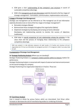 Introduction to SCM Page 6
 SCM gives a clear understanding of the company’s cost structure in search of
sustainable competitive advantage.
 SCM is the managerial use of cost information explicitly directed to the four stages of
strategic management – formulation, communication, implementation and control.
4 stages of Strategic Cost Management
Strategic cost management can be referred to as “the managerial use of cost information
explicitly directed at one or more of the four stages of strategic management”:
 Formulate strategies (Banao)
 Communicate those strategies throughout the organization (Batao)
 Implement strategies by developing and carrying out tactics (Karwao)
Developing and implementing controls to monitor the success of objectives
(sudharwao)
 SCM helps in overall recognition of cost relationships among the activities in the
value chain and the process of managing these relationships to the company’s
competitive advantage.
3 components of Strategic Cost Management
(a) Strategic Positioning Analysis (Where you are standing?)
Strategic Positioning Analysis is a company’s relative position within its industry matters for
performance.
Strategic Positioning Analysis is concerned with impact of external and internal environment
on the overall strategy of a company.
Strategic Positioning of an organization depends on 3 factors. Those are:
(b) Cost Driver Analysis
Cost is caused or driven by various factors which are interrelated. Cost Driver either
increases or decreases the cost of manufacturing product or rendering of services.
PESTLE Control
Industry Analysis
SWOT Analysis
SCM cost analysis h > taki alternate measures mil sake humko > fir humko cost structure mil jta h
organization ka > fir hum uss information ko managerial use krte h > fir recognize kr dete h use value chain
ke sath.
 