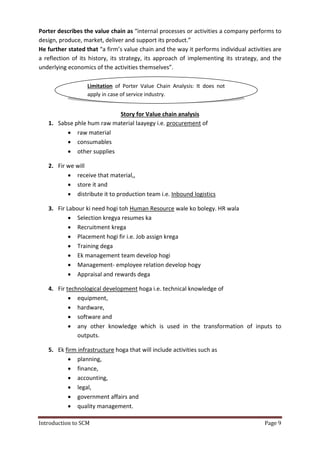 Introduction to SCM Page 9
Porter describes the value chain as “internal processes or activities a company performs to
design, produce, market, deliver and support its product.”
He further stated that “a firm’s value chain and the way it performs individual activities are
a reflection of its history, its strategy, its approach of implementing its strategy, and the
underlying economics of the activities themselves”.
Story for Value chain analysis
1. Sabse phle hum raw material laayegy i.e. procurement of
 raw material
 consumables
 other supplies
2. Fir we will
 receive that material,,
 store it and
 distribute it to production team i.e. Inbound logistics
3. Fir Labour ki need hogi toh Human Resource wale ko bolegy. HR wala
 Selection kregya resumes ka
 Recruitment krega
 Placement hogi fir i.e. Job assign krega
 Training dega
 Ek management team develop hogi
 Management- employee relation develop hogy
 Appraisal and rewards dega
4. Fir technological development hoga i.e. technical knowledge of
 equipment,
 hardware,
 software and
 any other knowledge which is used in the transformation of inputs to
outputs.
5. Ek firm infrastructure hoga that will include activities such as
 planning,
 finance,
 accounting,
 legal,
 government affairs and
 quality management.
Limitation of Porter Value Chain Analysis: It does not
apply in case of service industry.
 