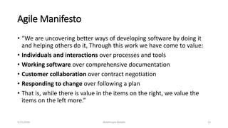 Agile Manifesto
• “We are uncovering better ways of developing software by doing it
and helping others do it, Through this work we have come to value:
• Individuals and interactions over processes and tools
• Working software over comprehensive documentation
• Customer collaboration over contract negotiation
• Responding to change over following a plan
• That is, while there is value in the items on the right, we value the
items on the left more.”
Abdalmajid Abdalla 125/25/2020
 