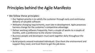 Principles behind the Agile Manifesto
• We follow these principles:
• Our highest priority is to satisfy the customer through early and continuous
delivery of valuable software.
• Welcome changing requirements, even late in development. Agile processes
harness change for the customer's competitive advantage.
• Deliver working software frequently, from a couple of weeks to a couple of
months, with a preference to the shorter timescale.
• Business people and developers must work together daily throughout the
project.
• Build projects around motivated individuals. Give them the environment and
support they need, and trust them to get the job done.
Abdalmajid Abdalla 135/25/2020
 
