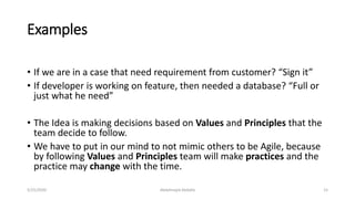 Examples
• If we are in a case that need requirement from customer? “Sign it”
• If developer is working on feature, then needed a database? “Full or
just what he need”
• The Idea is making decisions based on Values and Principles that the
team decide to follow.
• We have to put in our mind to not mimic others to be Agile, because
by following Values and Principles team will make practices and the
practice may change with the time.
Abdalmajid Abdalla 155/25/2020
 