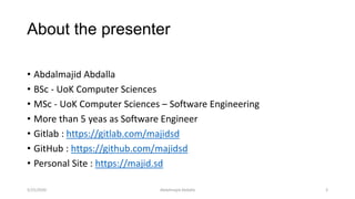 About the presenter
• Abdalmajid Abdalla
• BSc - UoK Computer Sciences
• MSc - UoK Computer Sciences – Software Engineering
• More than 5 yeas as Software Engineer
• Gitlab : https://gitlab.com/majidsd
• GitHub : https://github.com/majidsd
• Personal Site : https://majid.sd
Abdalmajid Abdalla 35/25/2020
 