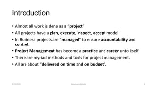 Introduction
• Almost all work is done as a “project”
• All projects have a plan, execute, inspect, accept model
• In Business projects are “managed” to ensure accountability and
control.
• Project Management has become a practice and career unto itself.
• There are myriad methods and tools for project management.
• All are about “delivered on time and on budget”.
Abdalmajid Abdalla 45/25/2020
 