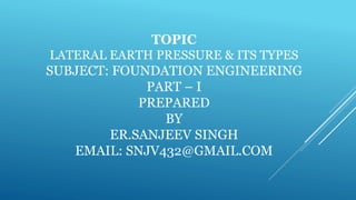 TOPIC
LATERAL EARTH PRESSURE & ITS TYPES
SUBJECT: FOUNDATION ENGINEERING
PART – I
PREPARED
BY
ER.SANJEEV SINGH
EMAIL: SNJV432@GMAIL.COM
 