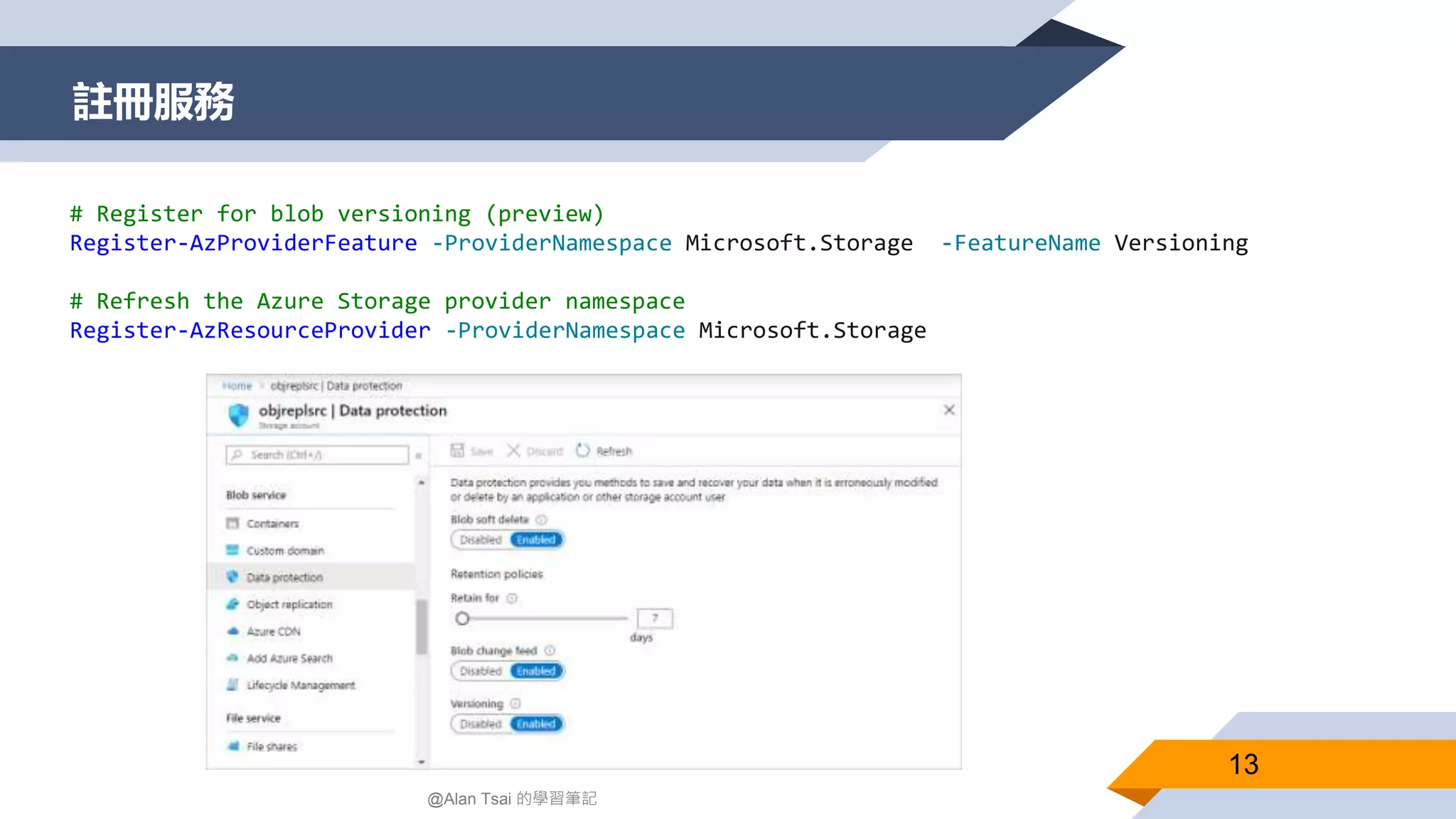 註冊服務
13
@Alan Tsai 的學習筆記
# Register for blob versioning (preview)
Register-AzProviderFeature -ProviderNamespace Microsoft.Storage -FeatureName Versioning
# Refresh the Azure Storage provider namespace
Register-AzResourceProvider -ProviderNamespace Microsoft.Storage
 