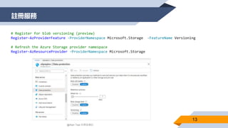 註冊服務
13
@Alan Tsai 的學習筆記
# Register for blob versioning (preview)
Register-AzProviderFeature -ProviderNamespace Microsoft.Storage -FeatureName Versioning
# Refresh the Azure Storage provider namespace
Register-AzResourceProvider -ProviderNamespace Microsoft.Storage
 