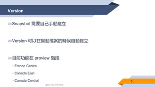 Version
5
▰Snapshot 需要自己手動建立
▰Version 可以在異動檔案的時候自動建立
▰目前功能在 preview 階段
▻France Central
▻Canada East
▻Canada Central
@Alan Tsai 的學習筆記
 