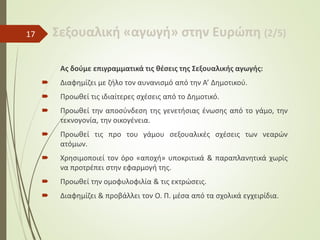 Σεξουαλική «αγωγή» στην Ευρώπη (2/5)
Ας δούμε επιγραμματικά τις θέσεις της Σεξουαλικής αγωγής:
 Διαφημίζει με ζήλο τον αυνανισμό από την Α’ Δημοτικού.
 Προωθεί τις ιδιαίτερες σχέσεις από το Δημοτικό.
 Προωθεί την αποσύνδεση της γενετήσιας ένωσης από το γάμο, την
τεκνογονία, την οικογένεια.
 Προωθεί τις προ του γάμου σεξουαλικές σχέσεις των νεαρών
ατόμων.
 Χρησιμοποιεί τον όρο «αποχή» υποκριτικά & παραπλανητικά χωρίς
να προτρέπει στην εφαρμογή της.
 Προωθεί την ομοφυλοφιλία & τις εκτρώσεις.
 Διαφημίζει & προβάλλει τον Ο. Π. μέσα από τα σχολικά εγχειρίδια.
17
 