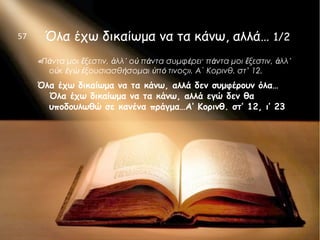 Όλα έχω δικαίωμα να τα κάνω, αλλά… 1/2
«Πάντα μοι ἔξεστιν, ἀλλ᾿ οὐ πάντα συμφέρει· πάντα μοι ἔξεστιν, ἀλλ᾿
οὐκ ἐγὼ ἐξουσιασθήσομαι ὑπό τινος». Α΄ Κορινθ. στ’ 12.
Όλα έχω δικαίωμα να τα κάνω, αλλά δεν συμφέρουν όλα…
Όλα έχω δικαίωμα να τα κάνω, αλλά εγώ δεν θα
υποδουλωθώ σε κανένα πράγμα…Α’ Κορινθ. στ’ 12, ι’ 23
57
 