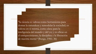"la ciencia es valiosa como herramienta para
domar la naturaleza y remodelar la sociedad; es
valiosa en sí misma, como clave para la
inteligencia del mundo y del yo; y es eficaz en
el enriquecimiento, la disciplina y la liberación
de nuestra mente“(Bunge, 1981: 36)
 