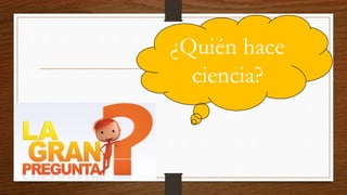 ¿Quién hace
ciencia?
 