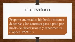 EL CIENTÍFICO
Propone enunciados, hipótesis o sistemas
de teorías y los contrasta paso a paso por
medio de observaciones y experimentos
(Popper, 1999: 27)
 