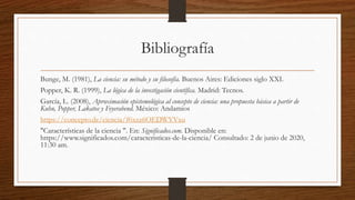 Bibliografía
Bunge, M. (1981), La ciencia: su método y su filosofía. Buenos Aires: Ediciones siglo XXI.
Popper, K. R. (1999), La lógica de la investigación científica. Madrid: Tecnos.
García, L. (2008), Aproximación epistemológica al concepto de ciencia: una propuesta básica a partir de
Kuhn, Popper, Lakatos y Feyerabend. México: Andamios
https://concepto.de/ciencia/#ixzz6OEDWYVxu
"Características de la ciencia ". En: Significados.com. Disponible en:
https://www.significados.com/caracteristicas-de-la-ciencia/ Consultado: 2 de junio de 2020,
11:30 am.
 
