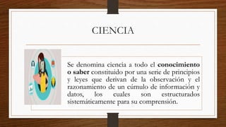 CIENCIA
Se denomina ciencia a todo el conocimiento
o saber constituido por una serie de principios
y leyes que derivan de la observación y el
razonamiento de un cúmulo de información y
datos, los cuales son estructurados
sistemáticamente para su comprensión.
 